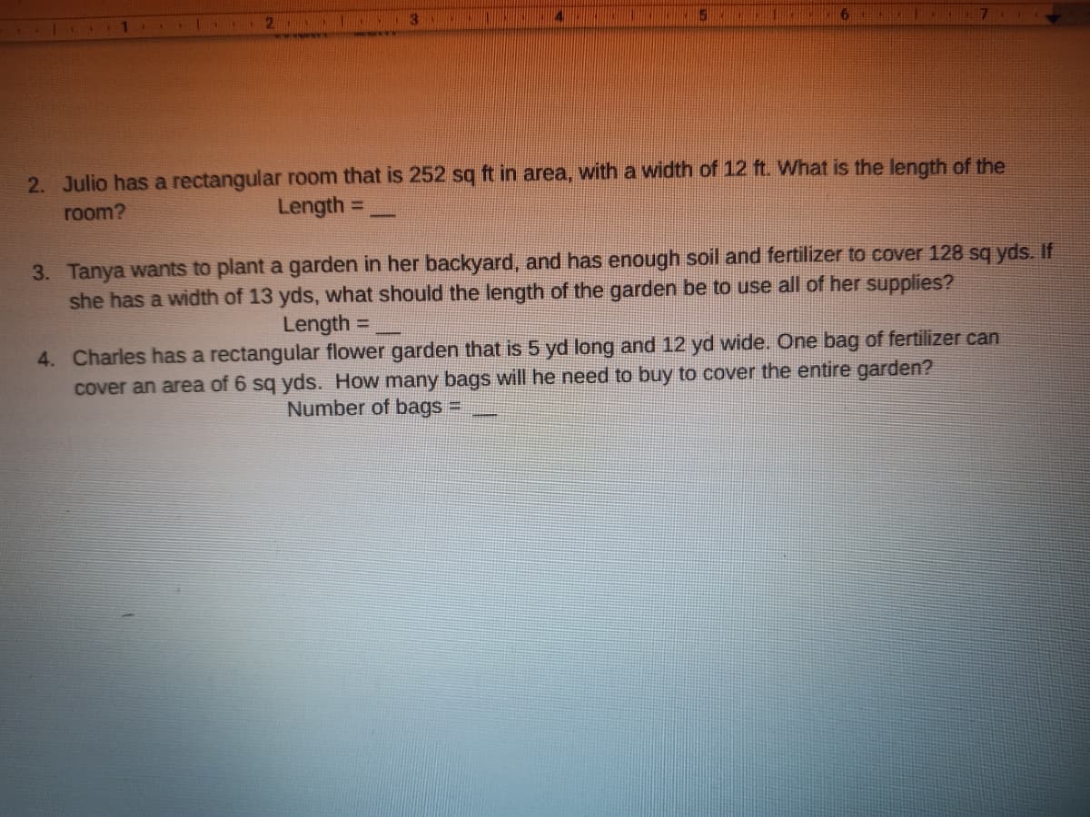 141 2
2. Julio has a rectangular room that is 252 sq ft in area, with a width of 12 ft. What is the length of the
room?
Length =
%3D
3. Tanya wants to plant a garden in her backyard, and has enough soil and fertilizer to cover 128 sq yds. If
she has a width of 13 yds, what should the length of the garden be to use all of her supplies?
Length =
%3D
4. Charles has a rectangular flower garden that is 5 yd long and 12 yd wide. One bag of fertilizer can
cover an area of 6 sq yds. How many bags will he need to buy to cover the entire garden?
Number of bags =
