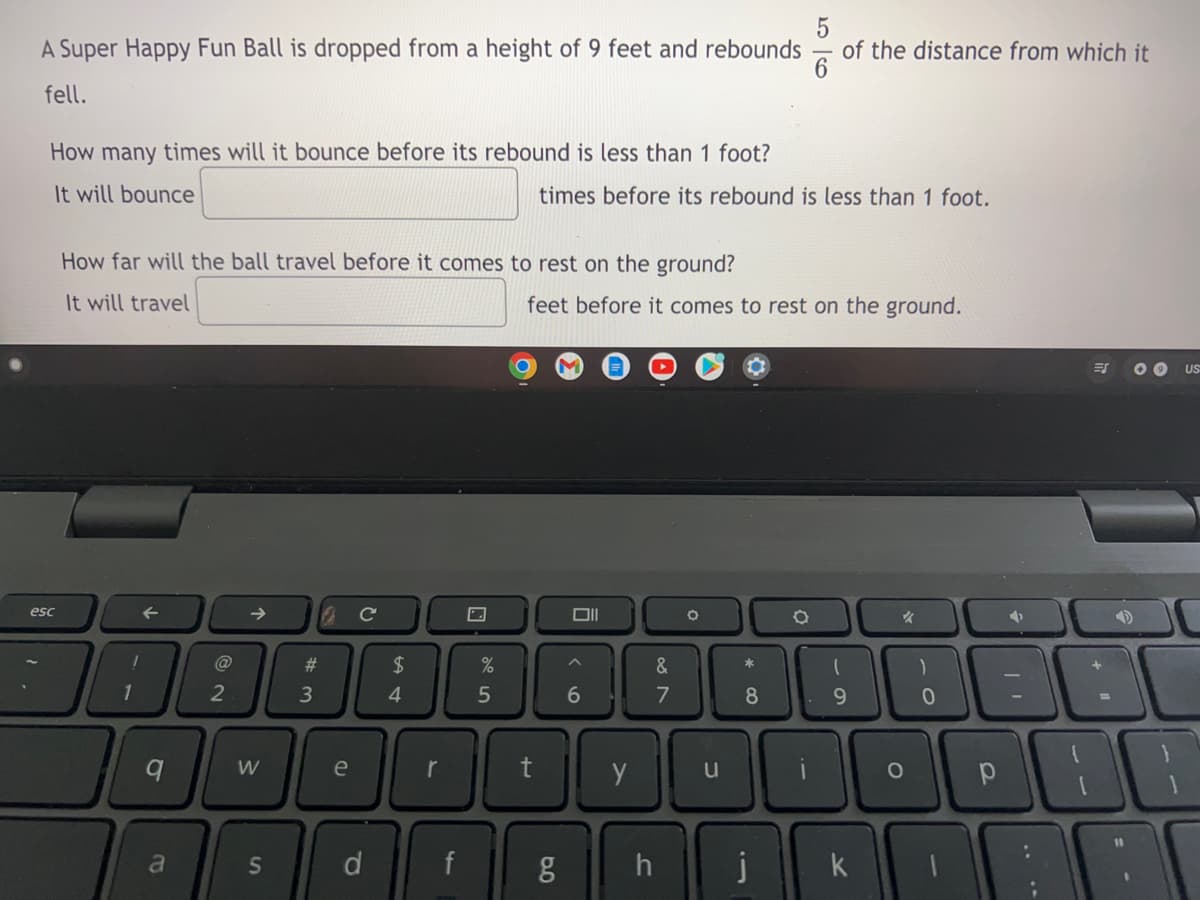 A Super Happy Fun Ball is dropped from a height of 9 feet and rebounds
of the distance from which it
fell.
How many times will it bounce before its rebound is less than 1 foot?
It will bounce
times before its rebound is less than 1 foot.
How far will the ball travel before it comes to rest on the ground?
It will travel
feet before it comes to rest on the ground.
US
esc
DII
#3
2$
4.
9.
W
e
t
u
%1
a
d
f
h
k
