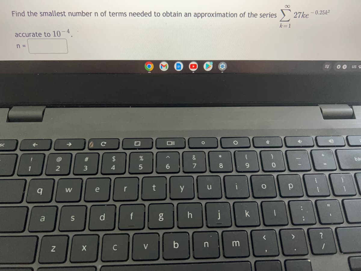 Find the smallest number n of terms needed to obtain an approximation of the series
27ke -0.25k-2
k=1
accurate to 10-4.
n =
US
Sc
->
#
$
bac
6
1
3
4
y
u
i.
e
d.
f
j
k
a
>
C
V
n
m
w/
10
