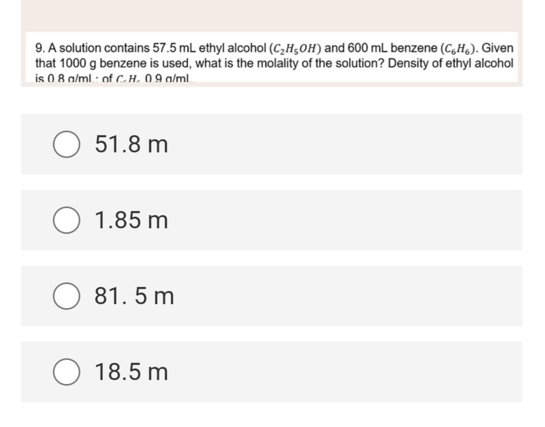 9. A solution contains 57.5 mL ethyl alcohol (C₂H5OH) and 600 mL benzene (CH). Given
that 1000 g benzene is used, what is the molality of the solution? Density of ethyl alcohol
is 0.8 g/mL of C.H. 0.9 g/mL
O 51.8 m
O 1.85 m
81.5 m
O 18.5 m