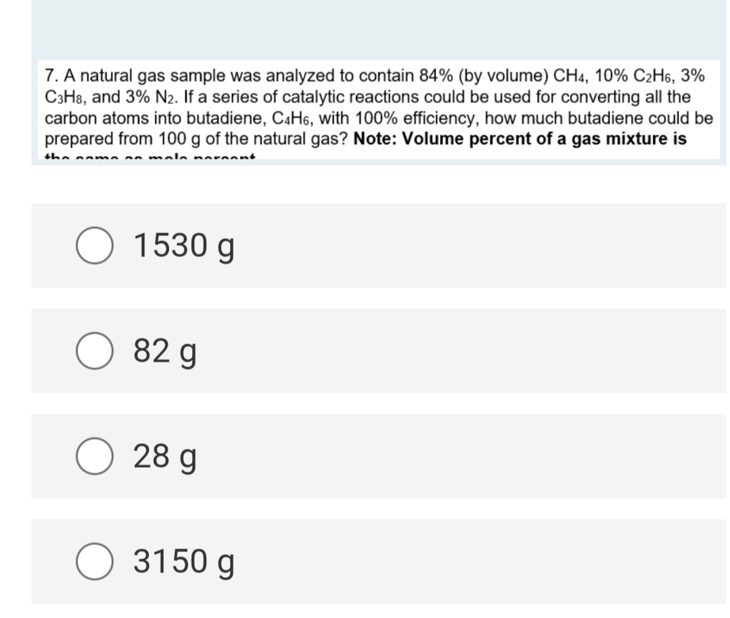 7. A natural gas sample was analyzed to contain 84% (by volume) CH4, 10% C2H6, 3%
C3H8, and 3% N₂. If a series of catalytic reactions could be used for converting all the
carbon atoms into butadiene, C4H6, with 100% efficiency, how much butadiene could be
prepared from 100 g of the natural gas? Note: Volume percent of a gas mixture is
nn mala normant
the
O 1530 g
82 g
O 28 g
3150 g