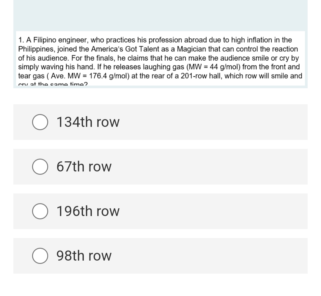 1. A Filipino engineer, who practices his profession abroad due to high inflation in the
Philippines, joined the America's Got Talent as a Magician that can control the reaction
of his audience. For the finals, he claims that he can make the audience smile or cry by
simply waving his hand. If he releases laughing gas (MW = 44 g/mol) from the front and
tear gas (Ave. MW = 176.4 g/mol) at the rear of a 201-row hall, which row will smile and
cry at the same time?
O 134th row
67th row
O 196th row
98th row