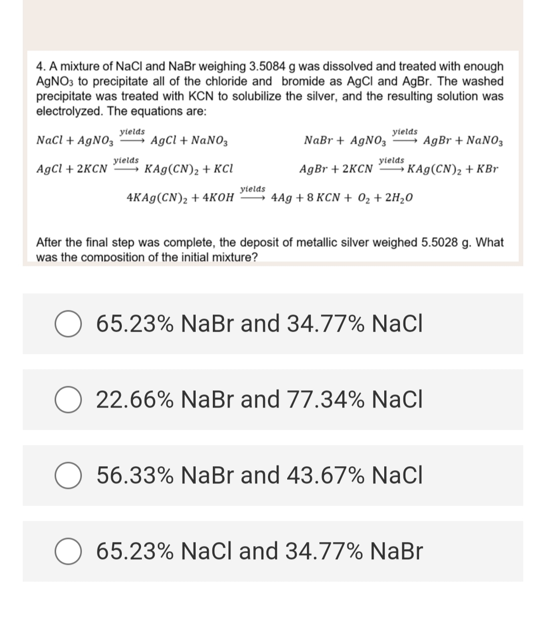 4. A mixture of NaCl and NaBr weighing 3.5084 g was dissolved and treated with enough
AgNO3 to precipitate all of the chloride and bromide as AgCl and AgBr. The washed
precipitate was treated with KCN to solubilize the silver, and the resulting solution was
electrolyzed. The equations are:
NaCl + AgNO3
AgCl + NaNO3
AgCl + 2KCN
KAg (CN)₂ + KCl
4KAg (CN)2 + 4KOH
yields
yields
yields
yields
NaBr + AgNO3 AgBr + NaNO3
AgBr +2KCN
KAg(CN)₂ + KBr
4Ag + 8 KCN + O₂ + 2H₂O
yields
After the final step was complete, the deposit of metallic silver weighed 5.5028 g. What
was the composition of the initial mixture?
65.23% NaBr and 34.77% NaCl
O 22.66% NaBr and 77.34% NaCl
56.33% NaBr and 43.67% NaCl
65.23% NaCl and 34.77% NaBr