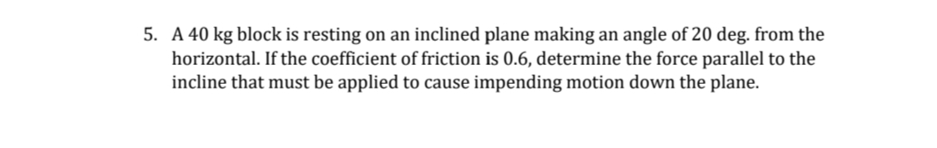 5. A 40 kg block is resting on an inclined plane making an angle of 20 deg. from the
horizontal. If the coefficient of friction is 0.6, determine the force parallel to the
incline that must be applied to cause impending motion down the plane.