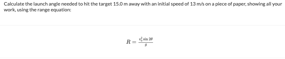 Calculate the launch angle needed to hit the target 15.0 m away with an initial speed of 13 m/s on a piece of paper, showing all your
work, using the range equation:
R=
-
sin 20
9