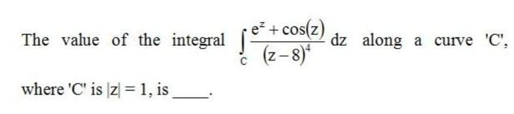 e + cos(z)
(z-8)
The value of the integral
dz along a
curve 'C',
where 'C' is z| =1, is
