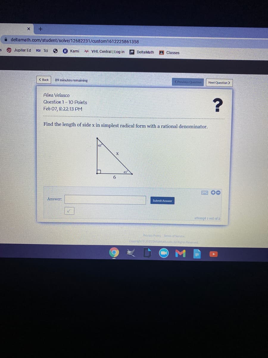 A deltamath.com/student/solve/12682231/custom1612225861358
a Jupiter Ed TCz Tci
K Kami
☆ VHL Central | Log in
E DeltaMath
Classes
( Back
89 minutes remaining
<Previous Question
Next Question >
Alina Velasco
Question 1- 1O Points
Feb 07, 8:22:13 PM
Find the length of side x in simplest radical form with a rational denominator.
45"
A 00
Answer:
Submit Answer
attempt i out of 2
Privacy Policy Terms of Service
Copyright 2021 DeltaMath.com All Rights Reserved
