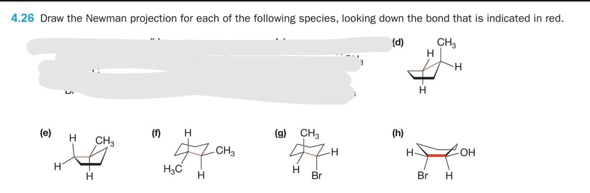 4.26 Draw the Newman projection for each of the following species, looking down the bond that is indicated in red.
CH3
H
(d)
H.
(e)
H.
(f)
H
(g)
CH3
(h)
CH3
CH3
Но-
H3C
H
Br
H.
H.
Br
