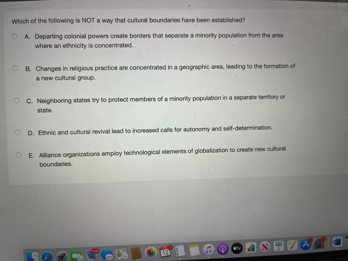 Which of the following is NOT a way that cultural boundaries have been established?
O A. Departing colonial powers create borders that separate a minority population from the area
where an ethnicity is concentrated.
O B. Changes in religious practice are concentrated in a geographic area, leading to the formation of
a new cultural group.
O C. Neighboring states try to protect members of a minority population in a separate territory or
state.
O D. Ethnic and cultural revival lead to increased calls for autonomy and self-determination.
O E. Alliance organizations employ technological elements of globalization to create new cultural
boundaries.
0S田74
7,130
JAN 1
W
tv
12
....
