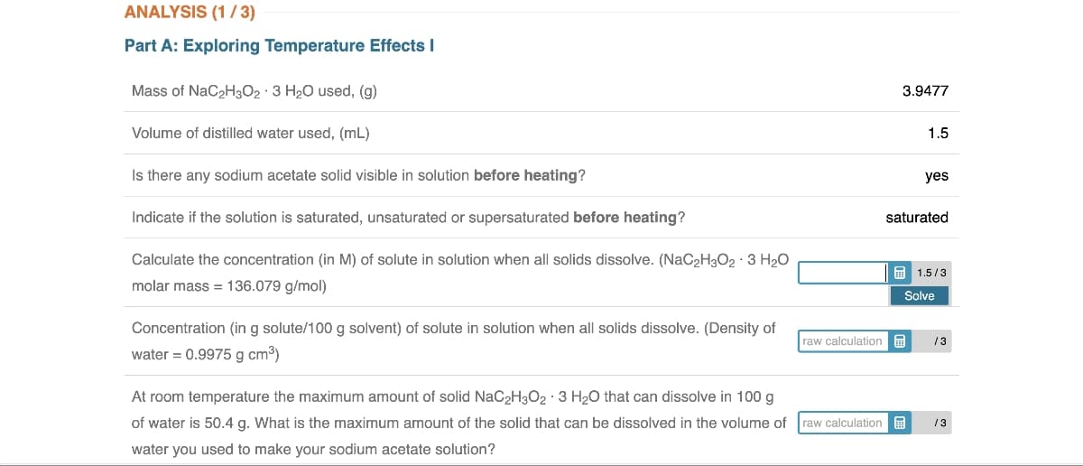 ANALYSIS (1/3)
Part A: Exploring Temperature Effects I
Mass of NaC₂H302 3 H₂O used, (g)
Volume of distilled water used, (mL)
Is there any sodium acetate solid visible in solution before heating?
Indicate if the solution is saturated, unsaturated or supersaturated before heating?
Calculate the concentration (in M) of solute in solution when all solids dissolve. (NaC₂H3O2 - 3 H₂O
molar mass = 136.079 g/mol)
Concentration (in g solute/100 g solvent) of solute in solution when all solids dissolve. (Density of
water = 0.9975 g cm³)
At room temperature the maximum amount of solid NaC₂H3O2 - 3 H₂O that can dissolve in 100 g
of water is 50.4 g. What is the maximum amount of the solid that can be dissolved in the volume of
water you used to make your sodium acetate solution?
raw calculation
raw calculation
3.9477
1.5
yes
saturated
H
1.5/3
Solve
/3
13