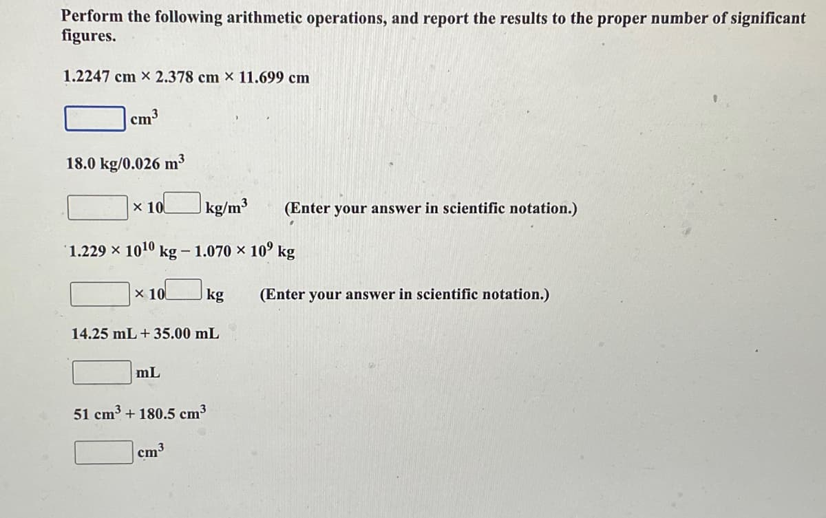 Perform the following arithmetic operations, and report the results to the proper number of significant
figures.
1.2247 cm x 2.378 cm x 11.699 cm
cm³
18.0 kg/0.026 m³
x 10
1.229 x 10¹0 kg - 1.070 × 10⁹ kg
x 10
kg/m³ (Enter your answer in scientific notation.)
mL
14.25 mL + 35.00 mL
kg
cm
51 cm³ + 180.5 cm³
(Enter your answer in scientific notation.)