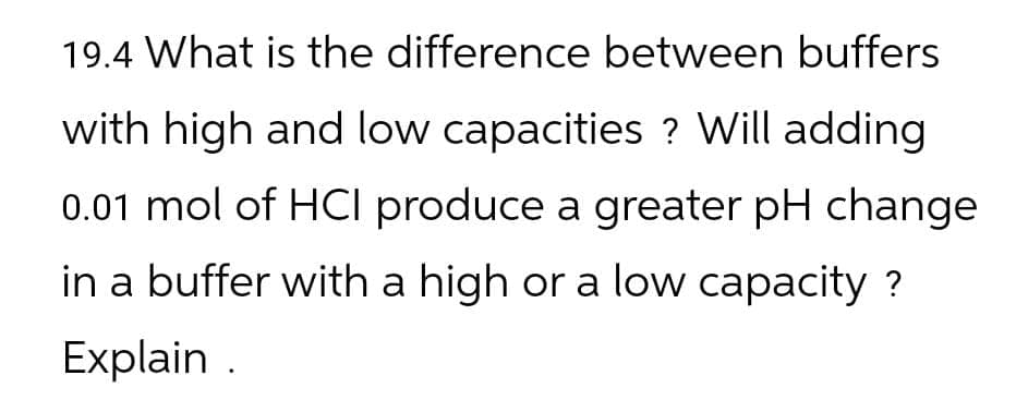 19.4 What is the difference between buffers
with high and low capacities? Will adding
0.01 mol of HCI produce a greater pH change
in a buffer with a high or a low capacity ?
Explain.