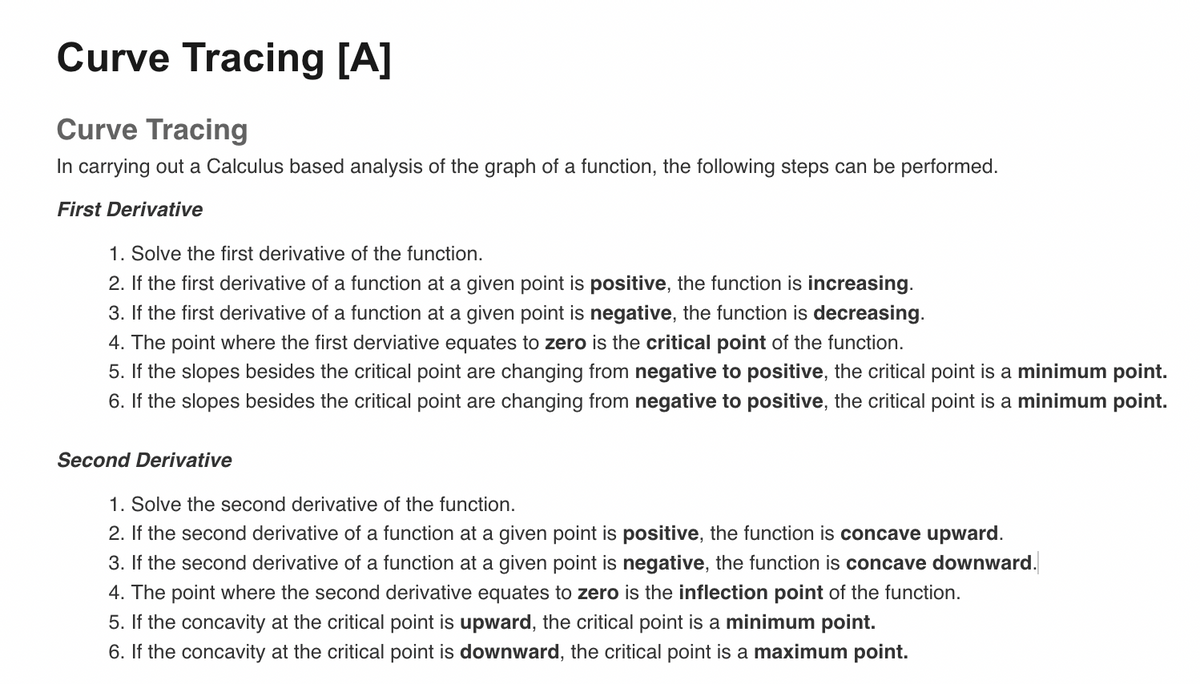 Curve Tracing [A]
Curve Tracing
In carrying out a Calculus based analysis of the graph of a function, the following steps can be performed.
First Derivative
1. Solve the first derivative of the function.
2. If the first derivative of a function at a given point is positive, the function is increasing.
3. If the first derivative of a function at a given point is negative, the function is decreasing.
4. The point where the first derviative equates to zero is the critical point of the function.
5. If the slopes besides the critical point are changing from negative to positive, the critical point is a minimum point.
6. If the slopes besides the critical point are changing from negative to positive, the critical point is a minimum point.
Second Derivative
1. Solve the second derivative of the function.
2. If the second derivative of a function at a given point is positive, the function is concave upward.
3. If the second derivative of a function at a given point is negative, the function is concave downward.
4. The point where the second derivative equates to zero is the inflection point of the function.
5. If the concavity at the critical point is upward, the critical point is a minimum point.
6. If the concavity at the critical point is downward, the critical point is a maximum point.