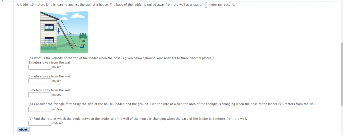 A ladder 10 meters long is leaning against the wall of a house. The base of the ladder is pulled away from the wall at a rate of
333
eBook
10 m
6 meters away from the wall
m/sec
sec
(a) What is the velocity of the top of the ladder when the base is given below? (Round your answers to three decimal places.)
2 meters away from the wall
m/sec
8 meters away from the wall
m/sec
meter per second.
(b) Consider the triangle formed by the side of the house, ladder, and the ground. Find the rate at which the area of the triangle is changing when the base of the ladder is 6 meters from the wall.
m²/sec
(c) Find the rate at which the angle between the ladder and the wall of the house is changing when the base of the ladder is 6 meters from the wall.
rad/sec