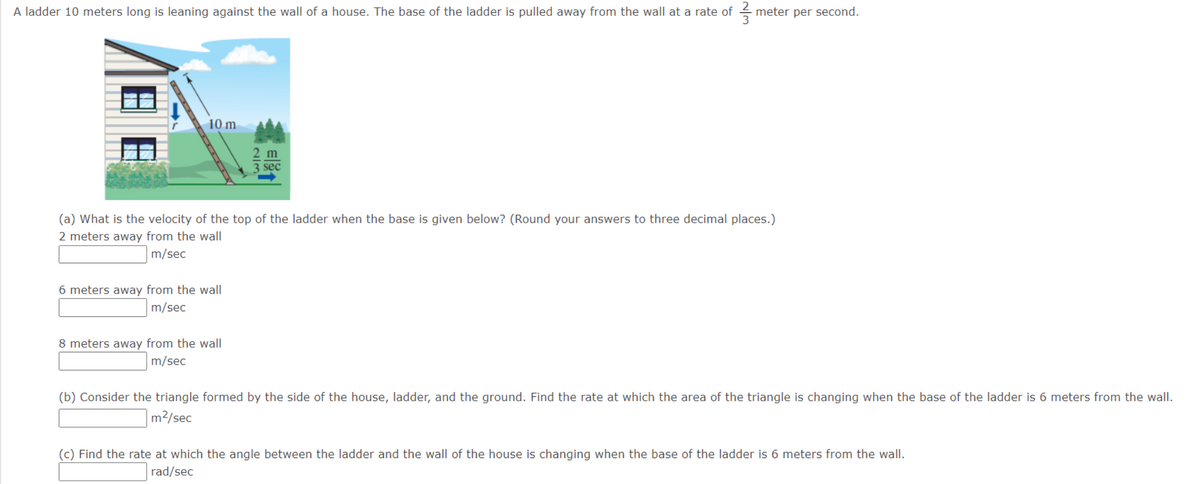 A ladder 10 meters long is leaning against the wall of a house. The base of the ladder is pulled away from the wall at a rate of meter per second.
10 m
6 meters away from the wall
m/sec
2/3
(a) What is the velocity of the top of the ladder when the base is given below? (Round your answers to three decimal places.)
2 meters away from the wall
m/sec
8 meters away from the wall
m/sec
sec
(b) Consider the triangle formed by the side of the house, ladder, and the ground. Find the rate at which the area of the triangle is changing when the base of the ladder is 6 meters from the wall.
m²/sec
(c) Find the rate at which the angle between the ladder and the wall of the house is changing when the base of the ladder is 6 meters from the wall.
rad/sec