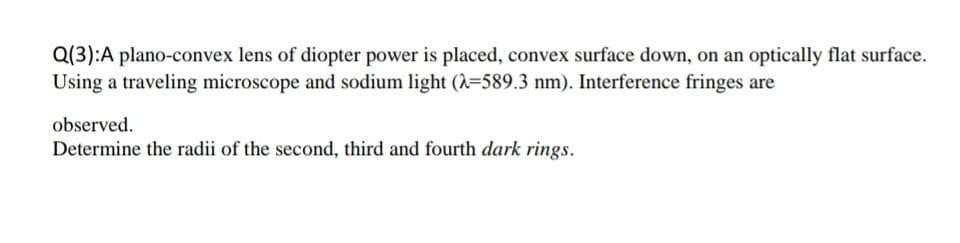 Q(3):A plano-convex lens of diopter power is placed, convex surface down, on an optically flat surface.
Using a traveling microscope and sodium light (A-589.3 nm). Interference fringes are
observed.
Determine the radii of the second, third and fourth dark rings.
