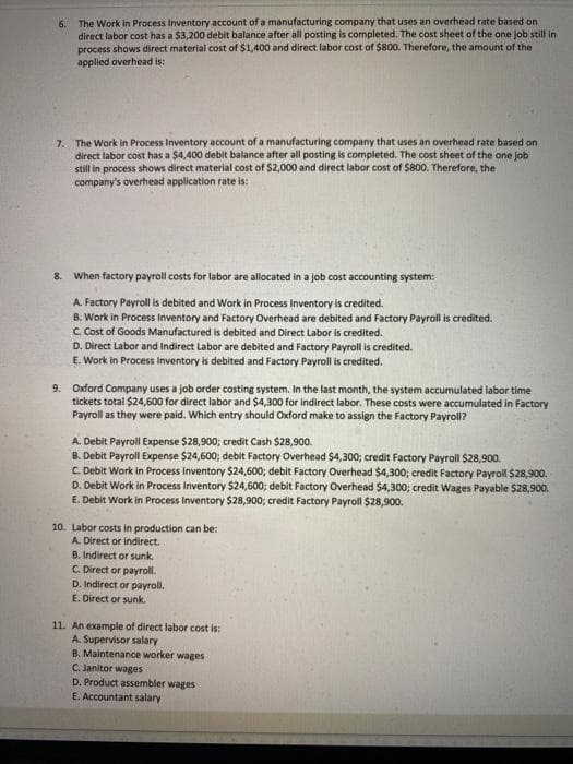 6. The Work in Process Inventory account of a manufacturing company that uses an overhead rate based on
direct labor cost has a $3,200 debit balance after all posting is completed. The cost sheet of the one job still in
process shows direct material cost of $1,400 and direct labor cost of $800. Therefore, the amount of the
applied overhead is:
7. The Work in Process Inventory account of a manufacturing company that uses an overhead rate based on
direct labor cost has a $4,400 debit balance after all posting is completed. The cost sheet of the one job
still in process shows direct material cost of $2,000 and direct labor cost of $800. Therefore, the
company's overhead application rate is:
8.
When factory payroll costs for labor are allocated in a job cost accounting system:
A. Factory Payroll is debited and Work in Process Inventory is credited.
B. Work in Process Inventory and Factory Overhead are debited and Factory Payroll is credited.
C. Cost of Goods Manufactured is debited and Direct Labor is credited.
D. Direct Labor and Indirect Labor are debited and Factory Payroll is credited.
E. Work in Process Inventory is debited and Factory Payroll is credited.
9. Oxford Company uses a job order costing system. In the last month, the system accumulated labor time
tickets total $24,600 for direct labor and $4,300 for indirect labor. These costs were accumulated in Factory
Payroll as they were paid. Which entry should Oxford make to assign the Factory Payroll?
A. Debit Payroll Expense $28,900; credit Cash $28,900.
B. Debit Payroll Expense $24,600; debit Factory Overhead $4,300; credit Factory Payroll $28,900.
C. Debit Work in Process Inventory $24,600; debit Factory Overhead $4,300; credit Factory Payroll $28,900.
D. Debit Work in Process Inventory $24,600; debit Factory Overhead $4,300; credit Wages Payable $28,900.
E. Debit Work in Process Inventory $28,900; credit Factory Payroll $28,900.
10. Labor costs in production can be:
A. Direct or indirect.
B. Indirect or sunk.
C. Direct or payroll.
D. Indirect or payroll.
E. Direct or sunk.
11. An example of direct labor cost is:
A. Supervisor salary
B. Maintenance worker wages
C. Janitor wages
D. Product assembler wages
E. Accountant salary
