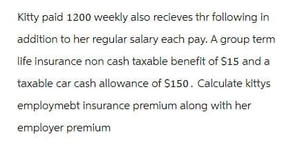 Kitty paid 1200 weekly also recieves thr following in
addition to her regular salary each pay. A group term
life insurance non cash taxable benefit of $15 and a
taxable car cash allowance of $150. Calculate kittys
employmebt insurance premium along with her
employer premium