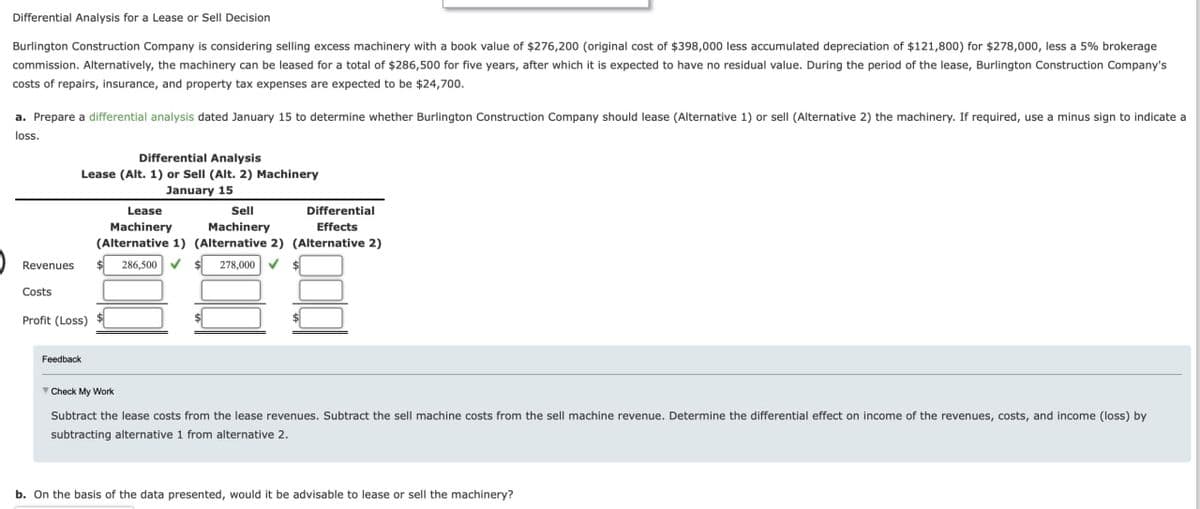 Differential Analysis for a Lease or Sell Decision
Burlington Construction Company is considering selling excess machinery with a book value of $276,200 (original cost of $398,000 less accumulated depreciation of $121,800) for $278,000, less a 5% brokerage
commission. Alternatively, the machinery can be leased for a total of $286,500 for five years, after which it is expected to have no residual value. During the period of the lease, Burlington Construction Company's
costs of repairs, insurance, and property tax expenses are expected to be $24,700.
a. Prepare a differential analysis dated January 15 to determine whether Burlington Construction Company should lease (Alternative 1) or sell (Alternative 2) the machinery. If required, use a minus sign to indicate a
loss.
Differential Analysis
Lease (Alt. 1) or Sell (Alt. 2) Machinery
Revenues
January 15
Lease
Sell
Machinery
Machinery
Differential
Effects
(Alternative 1) (Alternative 2) (Alternative 2)
286,500 $278,000 ✔
Costs
Profit (Loss)
Feedback
▼Check My Work
Subtract the lease costs from the lease revenues. Subtract the sell machine costs from the sell machine revenue. Determine the differential effect on income of the revenues, costs, and income (loss) by
subtracting alternative 1 from alternative 2.
b. On the basis of the data presented, would it be advisable to lease or sell the machinery?