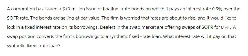 A corporation has issued a $13 million issue of floating-rate bonds on which it pays an interest rate 0.5% over the
SOFR rate. The bonds are selling at par value. The firm is worried that rates are about to rise, and it would like to
lock in a fixed interest rate on its borrowings. Dealers in the swap market are offering swaps of SOFR for 8%. A
swap position converts the firm's borrowings to a synthetic fixed-rate loan. What interest rate will it pay on that
synthetic fixed-rate loan?