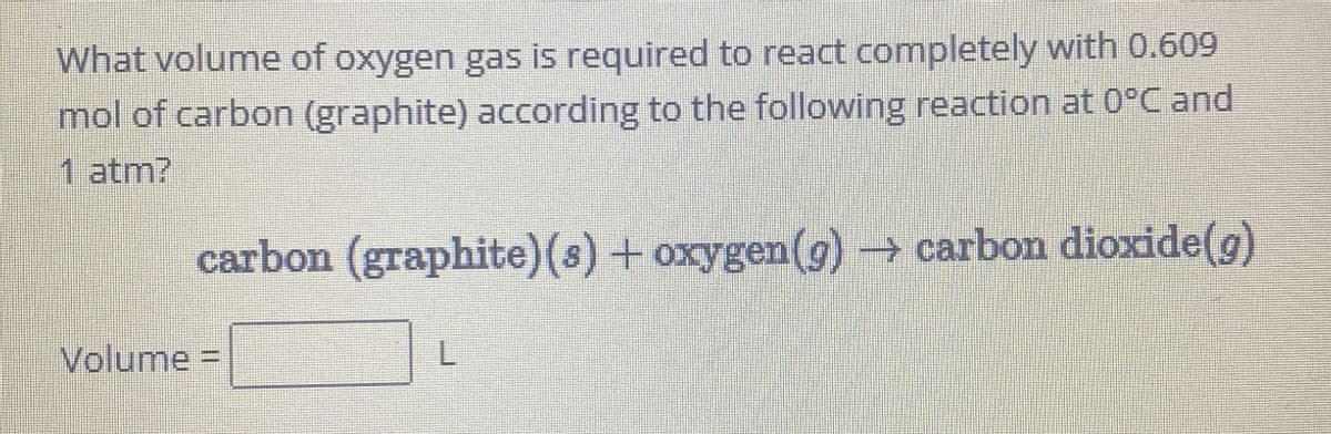 What volume of oxygen gas is required to react completely with 0.609
mol of carbon (graphite) according to the following reaction at 0°C and
1 atm?
carbon (graphite) (s) + oxygen (g) → carbon dioxide(g)
Volume =
L