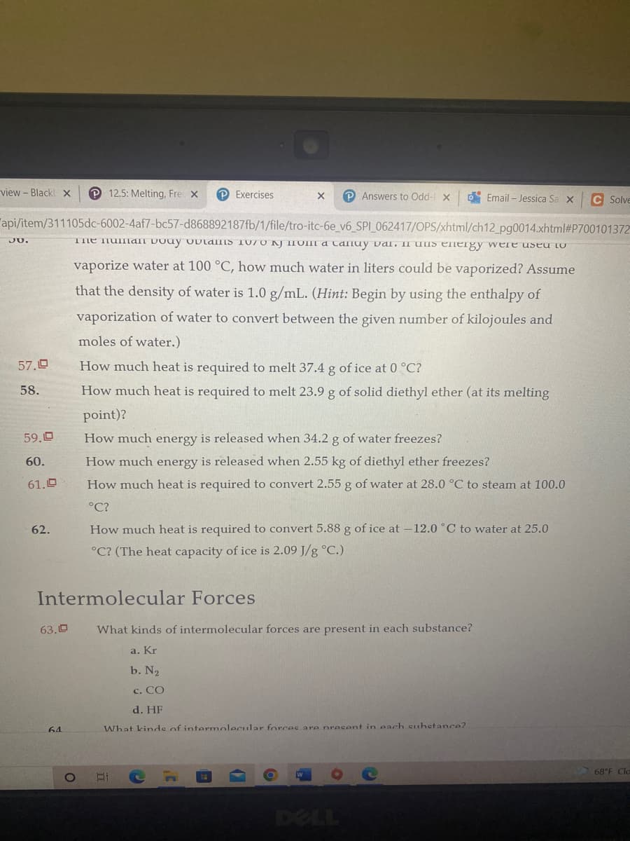 view - Black X P12.5: Melting, Fre X
PExercises
X P Answers to Odd- X
Email - Jessica Sa X
C Solve
api/item/311105dc-6002-4af7-bc57-d868892187fb/1/file/tro-itc-6e_v6_SPI_062417/OPS/xhtml/ch12_pg0014.xhtml#P700101372
The human body obtails 1070 NJ IOII a Caluy val. I uus energy were used to
vaporize water at 100 °C, how much water in liters could be vaporized? Assume
30.
that the density of water is 1.0 g/mL. (Hint: Begin by using the enthalpy of
vaporization of water to convert between the given number of kilojoules and
moles of water.)
How much heat is required to melt 37.4 g of ice at 0 °C?
How much heat is required to melt 23.9 g of solid diethyl ether (at its melting
point)?
How much energy is released when 34.2 g of water freezes?
How much energy is released when 2.55 kg of diethyl ether freezes?
How much heat is required to convert 2.55 g of water at 28.0 °C to steam at 100.0
°C?
How much heat is required to convert 5.88 g of ice at -12.0 °C to water at 25.0
°C? (The heat capacity of ice is 2.09 J/g °C.)
What kinds of intermolecular forces are present in each substance?
a. Kr
b. N₂
C. CO
d. HF
What kinds of intermolecular forces are present in each substance?
W
57.19
58.
59,0
60.
61.0
62.
Intermolecular Forces
63.D
64
O
68°F Cla