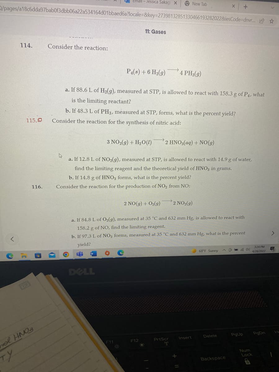 Erfall-Jessica Sakagi X
New Tab
X
+
/pages/a18c6dda97bab0f3dbb06a22a534164d01bbaed6a?locale=&key=27398132851330466193282022&iesCode=dnvr...
11: Gases
114.
Consider the reaction:
P4(s) + 6 H₂(g)
4 PH3(g)
a. If 88.6 L of H₂(g), measured at STP, is allowed to react with 158.3 g of P4, what
is the limiting reactant?
b. If 48.3 L of PH3, measured at STP, forms, what is the percent yield?
Consider the reaction for the synthesis of nitric acid:
3 NO2(g) + H₂O (1) 2 HNO3(aq) + NO(g)
4
a. If 12.8 L of NO₂(g), measured at STP, is allowed to react with 14.9 g of water,
find the limiting reagent and the theoretical yield of HNO3 in grams.
b. If 14.8 g of HNO3 forms, what is the percent yield?
Consider the reaction for the production of NO₂ from NO:
2 NO(g) + O₂(g)
2 NO₂(g)
a. If 84.8 L of O2(g), measured at 35 °C and 632 mm Hg, is allowed to react with
158.2 g of NO, find the limiting reagent.
b. If 97.3 L of NO₂ forms, measured at 35 °C and 632 mm Hg, what is the percent
yield?
3:24 PM
68°F Sunny
4/28/2022
Hi
DELL
Delete
PrtScr
O
Backspace
115.0
ту
116.
vol HNO₂
F11
F12
+
Insert
=
PgUp
Num
Lock
9
PgDn
E
1