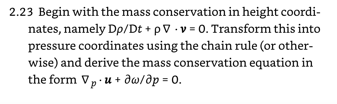 2.23 Begin with the mass conservation in height coordi-
nates, namely Dp/Dt + p V · v = 0. Transform this into
pressure coordinates using the chain rule (or other-
wise) and derive the mass conservation equation in
the form V, · u + dw/dp = 0.
p
