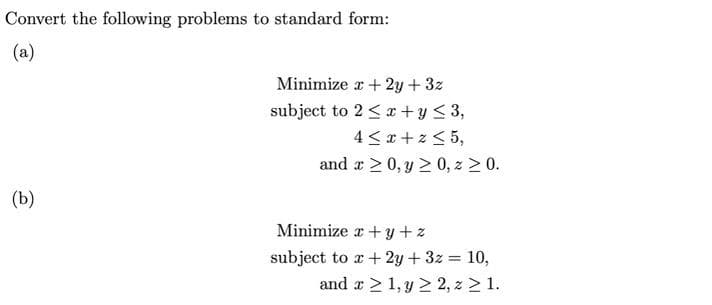 Convert the following problems to standard form:
(a)
Minimize a+ 2y + 3z
subject to 2 < x +y < 3,
4 <x + z < 5,
and r > 0, y 2 0, z > 0.
(b)
Minimize r +y+z
subject to a + 2y + 3z = 10,
and a > 1, y 2 2, z > 1.
