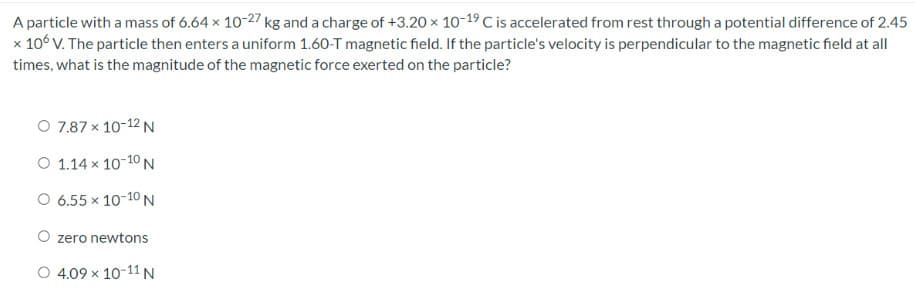 A particle with a mass of 6.64 x 10-27 kg and a charge of +3.20 × 10-19 C is accelerated from rest through a potential difference of 2.45
x 106 V. The particle then enters a uniform 1.60-T magnetic field. If the particle's velocity is perpendicular to the magnetic field at all
times, what is the magnitude of the magnetic force exerted on the particle?
O 7.87 x 10-12 N
O 1.14 × 10-10 N
O 6.55 × 10-10 N
O zero newtons
O 4.09 x 10-11 N