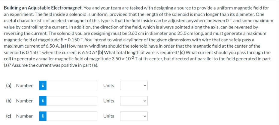 Building an Adjustable Electromagnet. You and your team are tasked with designing a source to provide a uniform magnetic field for
an experiment. The field inside a solenoid is uniform, provided that the length of the solenoid is much longer than its diameter. One
useful characteristic of an electromagnet of this type is that the field inside can be adjusted anywhere between OT and some maximum
value by controlling the current. In addition, the direction of the field, which is always pointed along the axis, can be reversed by
reversing the current. The solenoid you are designing must be 3.60 cm in diameter and 25.0 cm long, and must generate a maximum
magnetic field of magnitude B = 0.150 T. You intend to wind a cylinder of the given dimensions with wire that can safely pass a
maximum current of 6.50 A. (a) How many windings should the solenoid have in order that the magnetic field at the center of the
solenoid is 0.150 T when the current is 6.50 A? (b) What total length of wire is required? (c) What current should you pass through the
coil to generate a smaller magnetic field of magnitude 3.50 x 10-2 T at its center, but directed antiparallel to the field generated in part
(a)? Assume the current was positive in part (a).
(a) Number i
(b) Number i
(c) Number
MI
Units
Units
Units