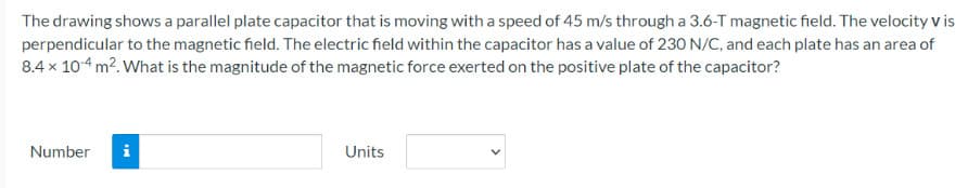 The drawing shows a parallel plate capacitor that is moving with a speed of 45 m/s through a 3.6-T magnetic field. The velocity v is
perpendicular to the magnetic field. The electric field within the capacitor has a value of 230 N/C, and each plate has an area of
8.4 x 10-4 m². What is the magnitude of the magnetic force exerted on the positive plate of the capacitor?
Number
IM
Units