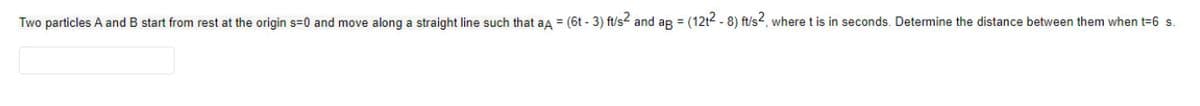 Two particles A and B start from rest at the origin s=0 and move along a straight line such that aA = (6t - 3) ft/s² and ag = (12t2-8) ft/s2, where t is in seconds. Determine the distance between them when t=6 s.