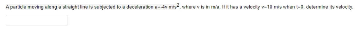 A particle moving along a straight line is subjected to a deceleration a=-4v m/s2, where v is in m/a. If it has a velocity v= 10 m/s when t=0, determine its velocity.