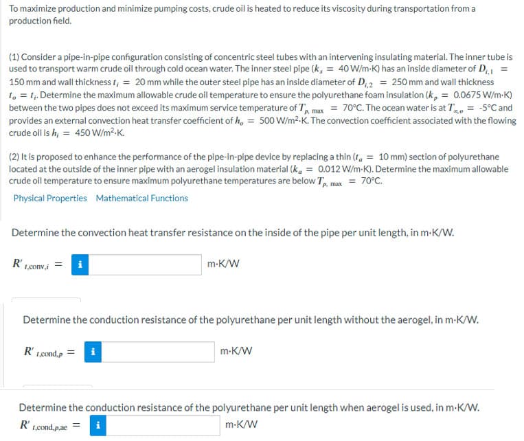 To maximize production and minimize pumping costs, crude oil is heated to reduce its viscosity during transportation from a
production field.
(1) Consider a pipe-in-pipe configuration consisting of concentric steel tubes with an intervening insulating material. The inner tube is
used to transport warm crude oil through cold ocean water. The inner steel pipe (k, = 40 W/m-K) has an inside diameter of D₁.I
150 mm and wall thickness t, = 20 mm while the outer steel pipe has an inside diameter of D₁,2 = 250 mm and wall thickness
to = 1₁. Determine the maximum allowable crude oil temperature to ensure the polyurethane foam insulation (k, = 0.0675 W/m.K)
between the two pipes does not exceed its maximum service temperature of Tp. max = 70°C. The ocean water is at T = -5°C and
provides an external convection heat transfer coefficient of h, = 500 W/m².K. The convection coefficient associated with the flowing
crude oil is h; = 450 W/m².K.
(2) It is proposed to enhance the performance of the pipe-in-pipe device by replacing a thin (t = 10 mm) section of polyurethane
located at the outside of the inner pipe with an aerogel insulation material (k, = 0.012 W/m-K). Determine the maximum allowable
crude oil temperature to ensure maximum polyurethane temperatures are below Tp. max = 70°C.
Physical Properties Mathematical Functions
Determine the convection heat transfer resistance on the inside of the pipe per unit length, in m-K/W.
R'
1,conv.i
i
R' 1.,cond.p
m.K/W
Determine the conduction resistance of the polyurethane per unit length without the aerogel, in m.K/W.
m-K/W
Determine the conduction resistance of the polyurethane per unit length when aerogel is used, in m.K/W.
R'1,cond,p.ae = i
m-K/W