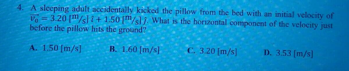 4. A sleeping adult accidentally kicked the pillow from the bed with an initial velocity of
vo = 3.20 [m/s] î + 1.50 [m/sl î. What is the horizontal component of the velocity just
before the pillow hits the ground?
%3D
A. 1.50 [m/s]
B. 1.60 [m/s]
C. 3.20 [m/s]
D. 3.53 [m/s]
