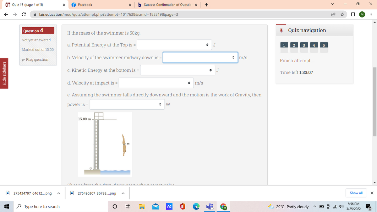 CIT Quiz #3 (page 4 of 5)
f Facebook
x b Success Confirmation of Questio x +
A lair.education/mod/quiz/attempt.php?attempt=1017638&cmid=183319&page=3
O M
Question 4
* Quiz navigation
If the mass of the swimmer is 50kg.
Not yet answered
a. Potential Energy at the Top is =
2 3
4
5
Marked out of 10.00
P Flag question
b. Velocity of the swimmer midway down is
+ m/s
Finish attempt ..
c. Kinetic Energy at the bottom is =
J
Time left 1:33:07
d. Velocity at impact is =
+ m/s
e. Assuming the swimmer falls directly downward and the motion is the work of Gravity, then
power is =
15.00 m
Cheene from the dron doum manu the nooreet volue
O 275434797 64612.png
I 275490307_36788..png
Show all
6:56 PM
P Type here to search
O 29°C Partly cloudy
O O G 4)
3/25/2022
Hide sidebars
