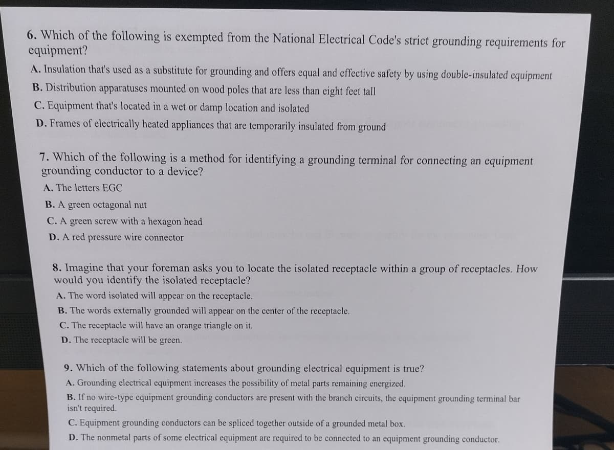 **Grounding and Electrical Code Compliance: Key Knowledge Points**

1. **Exemptions in Grounding Requirements (Question 6):**
   Which of the following is exempted from the National Electrical Code's strict grounding requirements for equipment?
   - **A.** Insulation that's used as a substitute for grounding and offers equal and effective safety by using double-insulated equipment.
   - **B.** Distribution apparatuses mounted on wood poles that are less than eight feet tall.
   - **C.** Equipment that's located in a wet or damp location and isolated.
   - **D.** Frames of electrically heated appliances that are temporarily insulated from ground.

2. **Identifying Grounding Terminals (Question 7):**
   Which of the following is a method for identifying a grounding terminal for connecting an equipment grounding conductor to a device?
   - **A.** The letters EGC.
   - **B.** A green octagonal nut.
   - **C.** A green screw with a hexagon head.
   - **D.** A red pressure wire connector.

3. **Isolated Receptacles Identification (Question 8):**
   Imagine that your foreman asks you to locate the isolated receptacle within a group of receptacles. How would you identify the isolated receptacle?
   - **A.** The word isolated will appear on the receptacle.
   - **B.** The words externally grounded will appear on the center of the receptacle.
   - **C.** The receptacle will have an orange triangle on it.
   - **D.** The receptacle will be green.

4. **Grounding Electrical Equipment (Question 9):**
   Which of the following statements about grounding electrical equipment is true?
   - **A.** Grounding electrical equipment increases the possibility of metal parts remaining energized.
   - **B.** If no wire-type equipment grounding conductors are present with the branch circuits, the equipment grounding terminal bar isn't required.
   - **C.** Equipment grounding conductors can be spliced together outside of a grounded metal box.
   - **D.** The nonmetal parts of some electrical equipment are required to be connected to an equipment grounding conductor. 

This educational resource provides learners with crucial information about grounding requirements, identification of grounding terminals, recognizing isolated receptacles, and understanding fundamental principles regarding grounding electrical equipment according to the National Electrical Code.