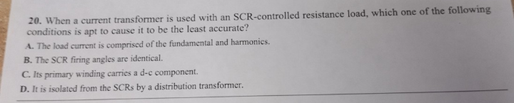 20. When a current transformer is used with an SCR-controlled resistance load, which one of the following
conditions is apt to cause it to be the least accurate?
A. The load current is comprised of the fundamental and harmonics.
B. The SCR firing angles are identical.
C. Its primary winding carries a d-c component.
D. It is isolated from the SCRs by a distribution transformer.