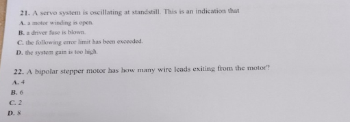 21. A servo system is oscillating at standstill. This is an indication that
A. a motor winding is open.
B. a driver fuse is blown.
C. the following error limit has been exceeded.
D. the system gain is too high.
22. A bipolar stepper motor has how many wire leads exiting from the motor?
A. 4
B. 6
C. 2
D. 8