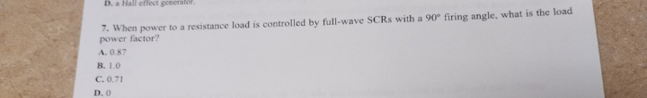 D. a Hall effect generator.
7. When power to a resistance load is controlled by full-wave SCRs with a 90° firing angle, what is the load
power factor?
A. 0.87
B. 1.0
C. 0.71
D. 0