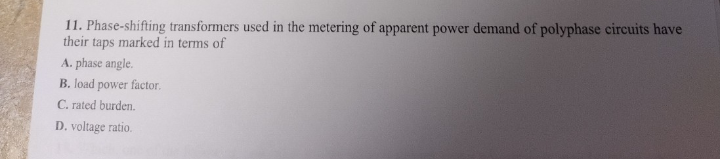 11. Phase-shifting transformers used in the metering of apparent power demand of polyphase circuits have
their taps marked in terms of
A. phase angle.
B. load power factor.
C. rated burden.
D. voltage ratio.