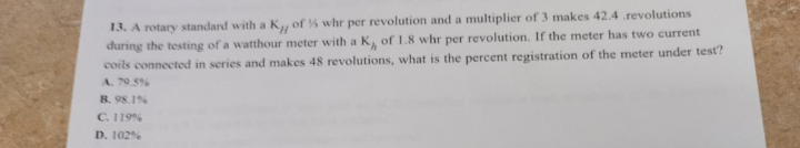 13. A rotary standard with a K of % whr per revolution and a multiplier of 3 makes 42.4 revolutions
during the testing of a watthour meter with a K,, of 1.8 whr per revolution. If the meter has two current
coils connected in series and makes 48 revolutions, what is the percent registration of the meter under test?
A. 79.5%
B. 98.1%
C. 119 %
D. 102%