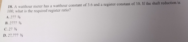 18. A watthour meter has a watthour constant of 3.6 and a register constant of 10. If the shaft reduction is
100, what is the required register ratio?
A. 277%
B. 2777 %
C. 27%
D. 27,777 %