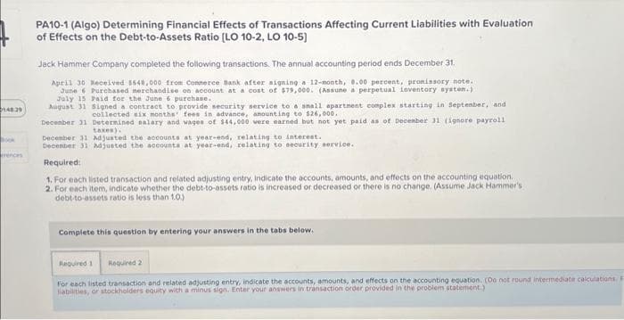 148.29
PA10-1 (Algo) Determining Financial Effects of Transactions Affecting Current Liabilities with Evaluation
of Effects on the Debt-to-Assets Ratio [LO 10-2, LO 10-5)
Jack Hammer Company completed the following transactions. The annual accounting period ends December 31.
April 30 Received 3648,000 from Connerce Bank after signing a 12-month, 8.00 percent, promissory note.
June 6 Purchased merchandise on account at a cost of $79,000. (Assune a perpetual inventory system.)
July 15 Paid for the June 6 purchase.
August 31 Signed a contract to provide security service to a small apartment complex starting in September, and
collected six months' fees in advance, amounting to $26,000.
December 31 Determined salary and wages of $44,000 were earned but not yet paid as of December 31 (ignore payroll
taxes).
December 31 Adjusted the accounts at year-end, relating to interest.
December 31 Adjusted the accounts at year-end, relating to security service.
Required:
1. For each listed transaction and related adjusting entry, indicate the accounts, amounts, and effects on the accounting equation.
2. For each item, indicate whether the debt-to-assets ratio is increased or decreased or there is no change. (Assume Jack Hammer's
debt-to-assets ratio is less than 1.0)
Complete this question by entering your answers in the tabs below.
Required 1 Required 2
For each listed transaction and related adjusting entry, indicate the accounts, amounts, and effects on the accounting equation. (Oo not round intermediate calculations. F
liabilities, or stockholders equity with a minus sign. Enter your answers in transaction order provided in the problem statement)