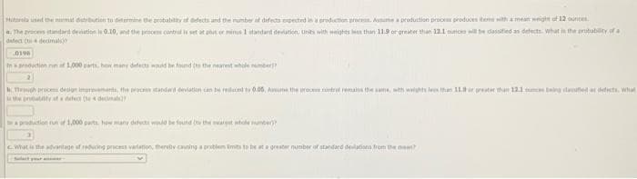 Hitrola used the nurmat detribution to determine the probability of afects and the number of defects expected in a production process. Assime a production process produces items with a mean weight of 12 ounces
a. The process standard deviation is 0.10, and the process contradis set at phu or minus 1 standant deviation, units with weights less than 11.9 or greater than 12.1 muncra will be dassified as defects What is the probability of a
defect (to a decimals
0198
In a production run of 1,000 parts, how many defects would be found its the nearest whole number?
Thigh proces design intervents, the proces standard deviation can be reluced to 0.05, Assume the process contre remains the same, with weights less than 11.preater than 121 cmces being seeded as defects. What
a production run of 1,000 parts how many defects would be found to the warget whole number)
What is the advantage of reducing process variation, thereby causing a problem Emits to be at a greater number of standard deviations from the mean?