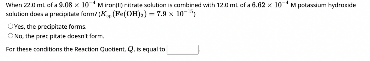 When 22.0 mL of a 9.08 × 10-4 M iron(II) nitrate solution is combined with 12.0 mL of a 6.62 × 10-4 M potassium hydroxide
solution does a precipitate form? (Ksp (Fe(OH)₂) = 7.9 × 10–¹5)
O Yes, the precipitate forms.
O No, the precipitate doesn't form.
For these conditions the Reaction Quotient, Q, is equal to