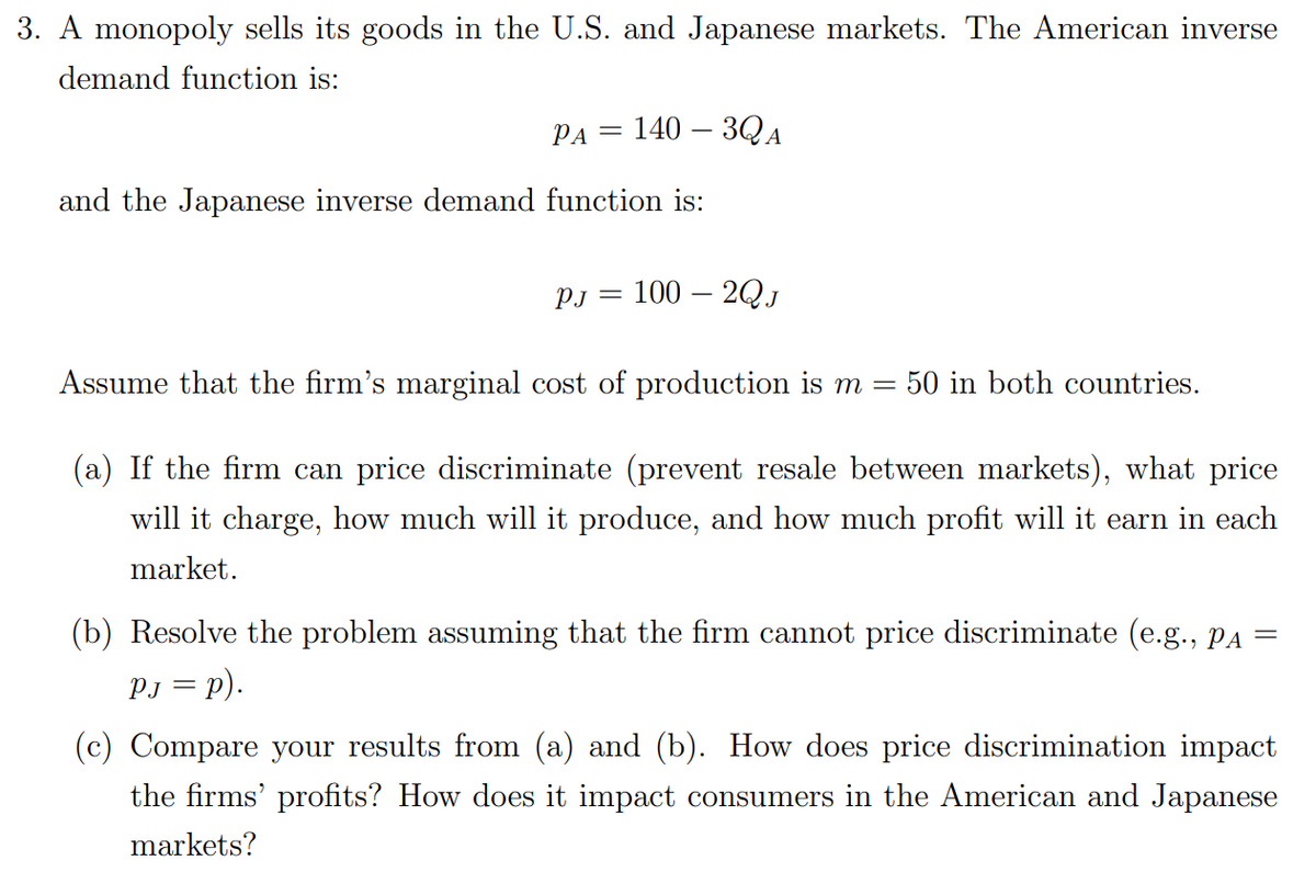 3. A monopoly sells its goods in the U.S. and Japanese markets. The American inverse
demand function is:
PA
=
1403QA
and the Japanese inverse demand function is:
PJ =
100-2QJ
Assume that the firm's marginal cost of production is m = = 50 in both countries.
(a) If the firm can price discriminate (prevent resale between markets), what price
will it charge, how much will it produce, and how much profit will it earn in each
market.
(b) Resolve the problem assuming that the firm cannot price discriminate (e.g., Pa =
PJ = p).
(c) Compare your results from (a) and (b). How does price discrimination impact
the firms' profits? How does it impact consumers in the American and Japanese
markets?