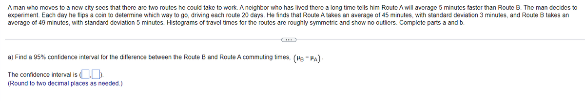 A man who moves to a new city sees that there are two routes he could take to work. A neighbor who has lived there a long time tells him Route A will average 5 minutes faster than Route B. The man decides to
experiment. Each day he flips a coin to determine which way to go, driving each route 20 days. He finds that Route A takes an average of 45 minutes, with standard deviation 3 minutes, and Route B takes an
average of 49 minutes, with standard deviation 5 minutes. Histograms of travel times for the routes are roughly symmetric and show no outliers. Complete parts a and b.
(...)
a) Find a 95% confidence interval for the difference between the Route B and Route A commuting times, (µÂ ¯ µÃ) -
The confidence interval is (.).
(Round to two decimal places as needed.)