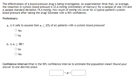 The effectiveness of a blood-pressure drug is being investigated. An experimenter finds that, on average,
the reduction in systolic blood pressure is 23.6 mmHg (millimeters of mercury) for a sample of size 314 and
a sample standard deviation 19.4 mmHg. How much of mmHg will lower for a typical patient's systolic
blood pressure after taking the drug? Estimate with a 90% confidence.
Preliminary:
a. Is it safe to assume that n < 5% of all patients with a systolic blood pressure?
O Yes
No
b. Is n ≥ 30?
No
Yes
Confidence Interval: What is the 90% confidence interval to estimate the population mean? Round your
answer to one decimal place.
<ft<